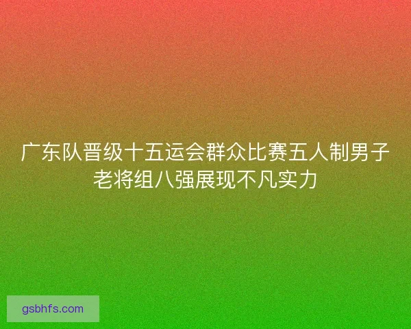 广东队晋级十五运会群众比赛五人制男子老将组八强展现不凡实力