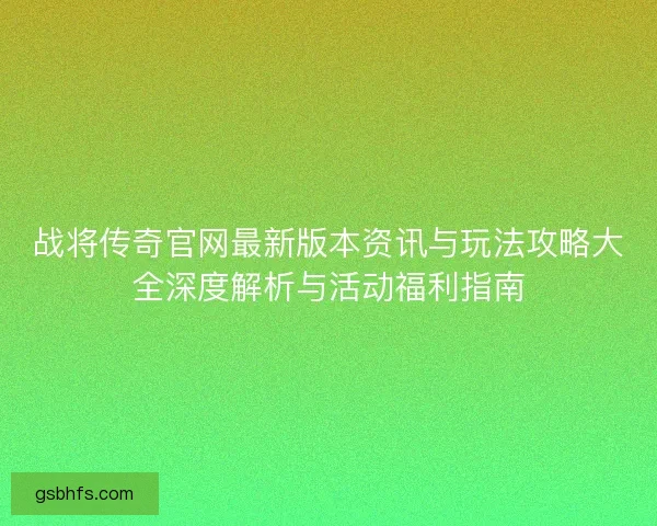 战将传奇官网最新版本资讯与玩法攻略大全深度解析与活动福利指南